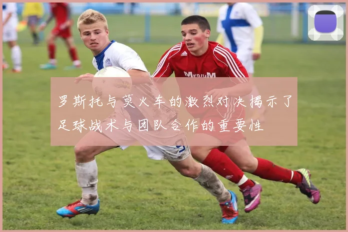 罗斯托与莫火车的激烈对决揭示了足球战术与团队合作的重要性